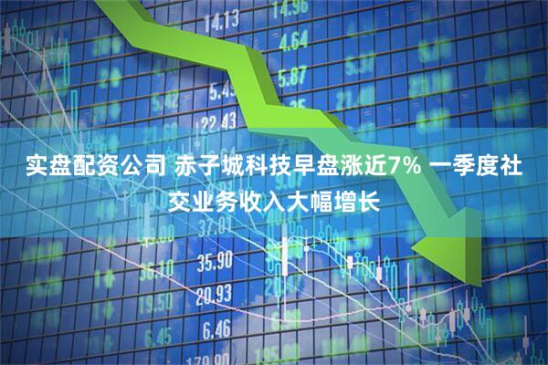 实盘配资公司 赤子城科技早盘涨近7% 一季度社交业务收入大幅增长
