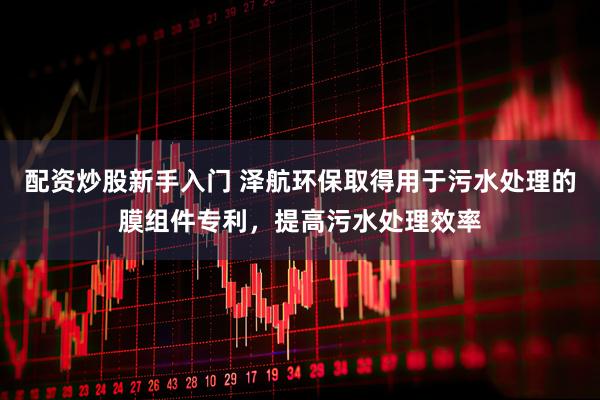 配资炒股新手入门 泽航环保取得用于污水处理的膜组件专利，提高污水处理效率