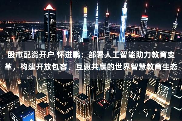 股市配资开户 怀进鹏：部署人工智能助力教育变革，构建开放包容、互惠共赢的世界智慧教育生态