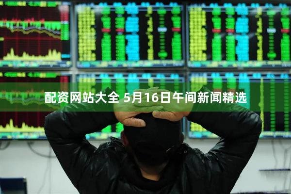 配资网站大全 5月16日午间新闻精选