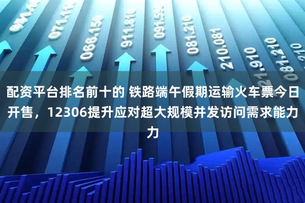配资平台排名前十的 铁路端午假期运输火车票今日开售，12306提升应对超大规模并发访问需求能力
