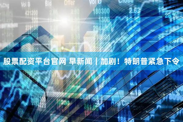 股票配资平台官网 早新闻｜加剧！特朗普紧急下令
