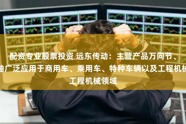 配资专业股票投资 远东传动：主营产品万向节、传动轴广泛应用于商用车、乘用车、特种车辆以及工程机械领域