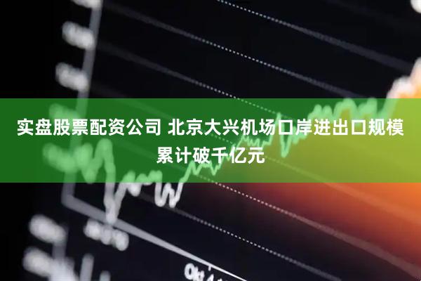 实盘股票配资公司 北京大兴机场口岸进出口规模累计破千亿元