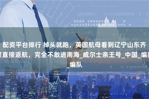 配资平台排行 掉头就跑，英国航母看到辽宁山东齐聚直接返航，完全不敢进南海_威尔士亲王号_中国_编队