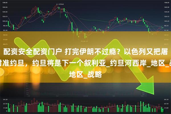 配资安全配资门户 打完伊朗不过瘾？以色列又把屠刀对准约旦，约旦将是下一个叙利亚_约旦河西岸_地区_战略