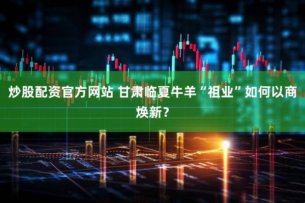 炒股配资官方网站 甘肃临夏牛羊“祖业”如何以商焕新？